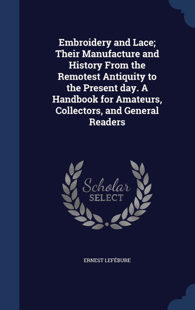 Embroidery and Lace; Their Manufacture and History From the Remotest Antiquity to the Present day. A Handbook for Amateurs, Collectors, and General Readers Embroidery and Lace; Their Manufacture and History From the Remotest Antiquity to the Present day. A Handbook for Amateurs, Collectors, and General Readers