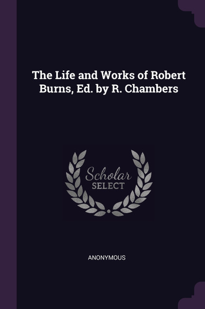 The Life and Works of Robert Burns, Ed. by R. Chambers The Life and Works of Robert Burns, Ed. by R. Chambers