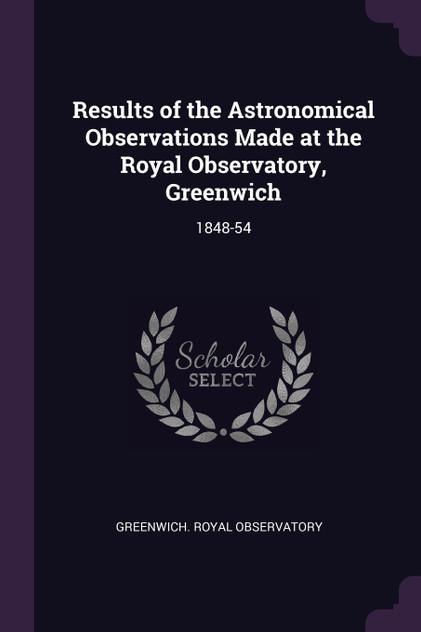 Results of the Astronomical Observations Made at the Royal Observatory, Greenwich Results of the Astronomical Observations Made at the Royal Observatory, Greenwich