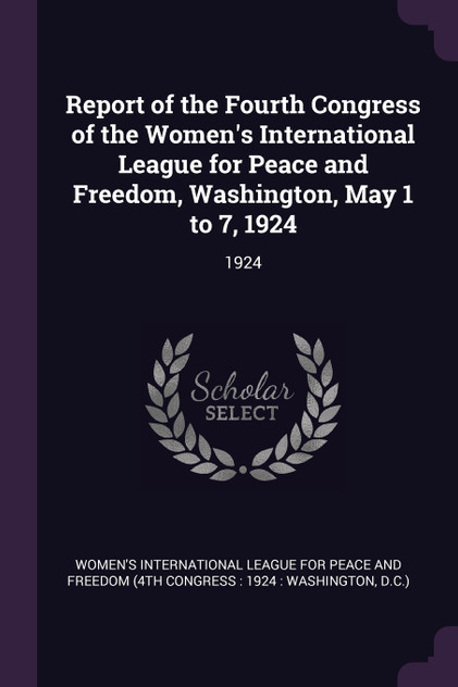 Report of the Fourth Congress of the Women's International League for Peace and Freedom, Washington, May 1 to 7, 1924 Report of the Fourth Congress of the Women's International League for Peace and Freedom, Washington, May 1 to 7, 1924