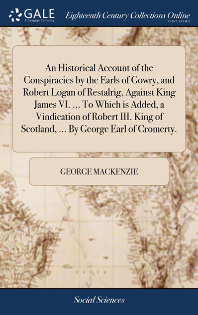 An Historical Account of the Conspiracies by the Earls of Gowry, and Robert Logan of Restalrig, Against King James VI. ... To Which is Added, a Vindication of Robert III. King of Scotland, ... By George Earl of Cromerty.
