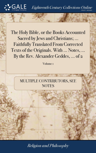 The Holy Bible, or the Books Accounted Sacred by Jews and Christians; ... Faithfully Translated From Corrected Texts of the Originals. With ... Notes, ... By the Rev. Alexander Geddes, ... of 2; Volume 1 The Holy Bible, or the Books Accounted Sacred by Jews and Christians; ... Faithfully Translated From Corrected Texts of the Originals. With ... Notes, ... By the Rev. Alexander Geddes, ... of 2; Volume 1