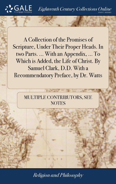 A Collection of the Promises of Scripture, Under Their Proper Heads. In two Parts. ... With an Appendix, ... To Which is Added, the Life of Christ. By Samuel Clark, D.D. With a Recommendatory Preface, by Dr. Watts