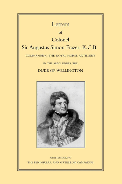 LETTERS of COLONEL SIR AUGUSTUS SIMON FRAZER KCB COMMANDING THE ROYAL HORSE ARTILLERY DURING THE PENINSULAR AND WATERLOO CAMPAIGNS LETTERS of COLONEL SIR AUGUSTUS SIMON FRAZER KCB COMMANDING THE ROYAL HORSE ARTILLERY DURING THE PENINSULAR AND WATERLOO CAMPAIGNS
