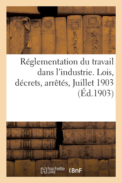 Réglementation du travail dans l'industrie. Lois, décrets, arrêtés. Juillet 1903 Réglementation du travail dans l'industrie. Lois, décrets, arrêtés. Juillet 1903