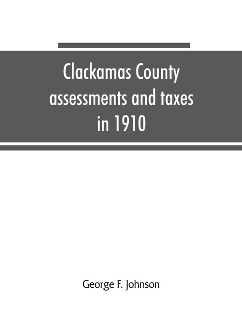 Clackamas County assessments and taxes in 1910, showing the difference between assessments and taxes under the general property tax system and the land value or single tax and exemption system, proposed in the Clackamas County Tax and Exemption Bill