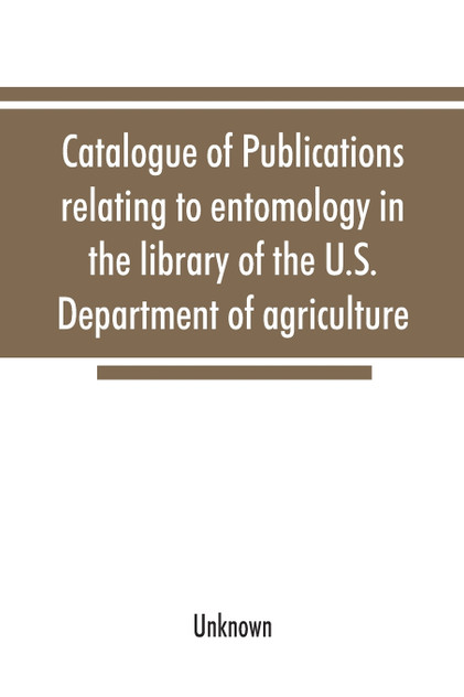 Catalogue of publications relating to entomology in the library of the U.S. Department of agriculture Catalogue of publications relating to entomology in the library of the U.S. Department of agriculture