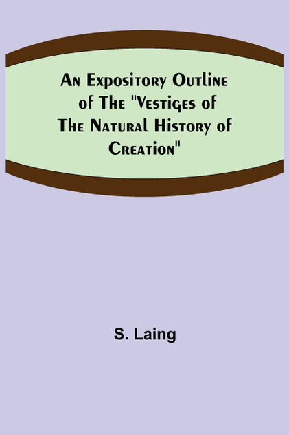 An Expository Outline of the "Vestiges of the Natural History of Creation" An Expository Outline of the "Vestiges of the Natural History of Creation"