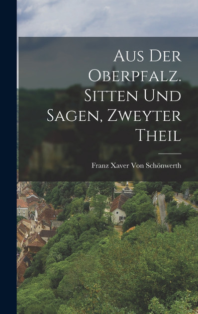 Aus der Oberpfalz. Sitten und Sagen, Zweyter Theil Aus der Oberpfalz. Sitten und Sagen, Zweyter Theil