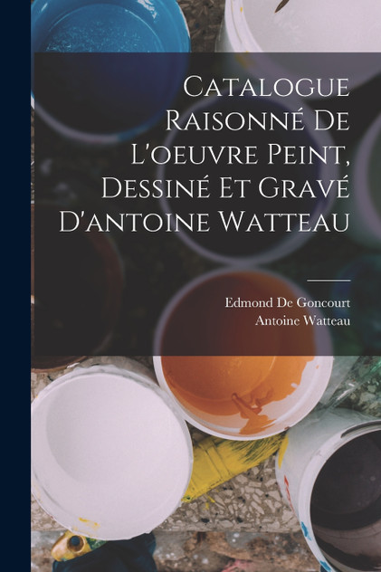 Catalogue Raisonné De L'oeuvre Peint, Dessiné Et Gravé D'antoine Watteau