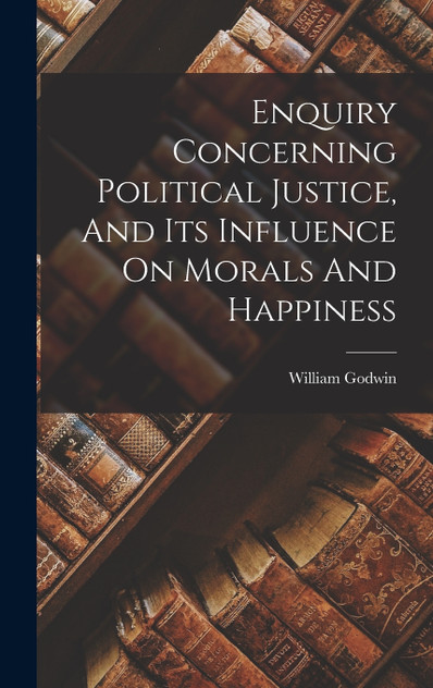 Enquiry Concerning Political Justice, And Its Influence On Morals And Happiness Enquiry Concerning Political Justice, And Its Influence On Morals And Happiness