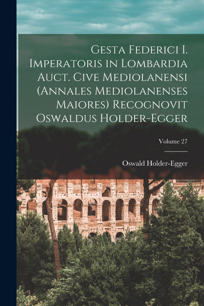 Gesta Federici I. imperatoris in Lombardia auct. cive mediolanensi (Annales mediolanenses maiores) Recognovit Oswaldus Holder-Egger; Volume 27