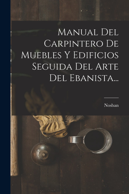 Manual Del Carpintero De Muebles Y Edificios Seguida Del Arte Del Ebanista... Manual Del Carpintero De Muebles Y Edificios Seguida Del Arte Del Ebanista...
