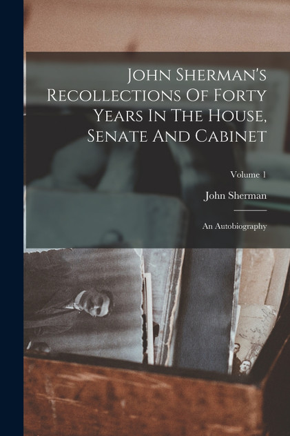 John Sherman's Recollections Of Forty Years In The House, Senate And Cabinet John Sherman's Recollections Of Forty Years In The House, Senate And Cabinet