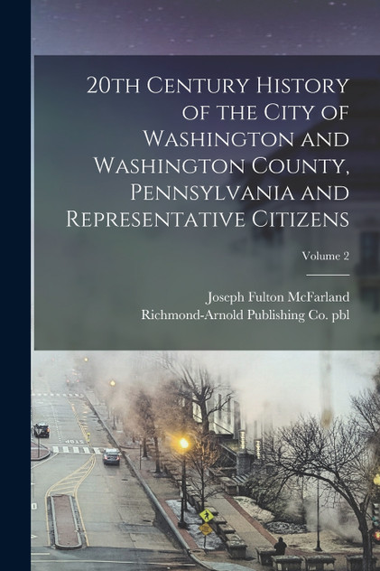 20th Century History of the City of Washington and Washington County, Pennsylvania and Representative Citizens; Volume 2 20th Century History of the City of Washington and Washington County, Pennsylvania and Representative Citizens; Volume 2