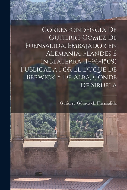Correspondencia de Gutierre Gomez de Fuensalida, embajador en Alemania, Flandes é Inglaterra (1496-1509) Publicada por el duque de Berwick y de Alba, conde de Siruela Correspondencia de Gutierre Gomez de Fuensalida, embajador en Alemania, Flandes é Inglaterra (1496-1509) Publicada por el duque de Berwick y de Alba, conde de Siruela