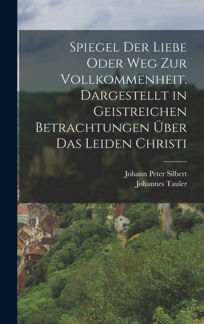 Spiegel der Liebe oder Weg zur Vollkommenheit. Dargestellt in geistreichen Betrachtungen über das Leiden Christi Spiegel der Liebe oder Weg zur Vollkommenheit. Dargestellt in geistreichen Betrachtungen über das Leiden Christi