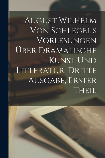August Wilhelm von Schlegel's Vorlesungen über dramatische Kunst und Litteratur, Dritte Ausgabe, Erster Theil August Wilhelm von Schlegel's Vorlesungen über dramatische Kunst und Litteratur, Dritte Ausgabe, Erster Theil