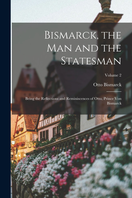 Bismarck, the man and the Statesman; Being the Reflections and Reminiscences of Otto, Prince von Bismarck; Volume 2 Bismarck, the man and the Statesman; Being the Reflections and Reminiscences of Otto, Prince von Bismarck; Volume 2