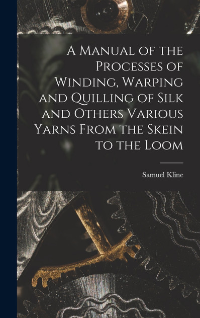 A Manual of the Processes of Winding, Warping and Quilling of Silk and Others Various Yarns From the Skein to the Loom A Manual of the Processes of Winding, Warping and Quilling of Silk and Others Various Yarns From the Skein to the Loom