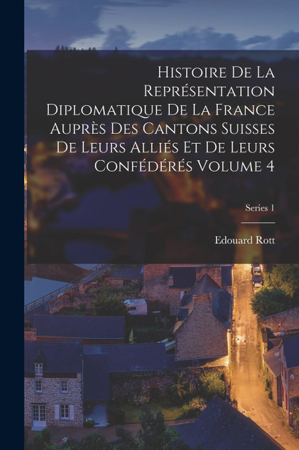 Histoire de la représentation diplomatique de la France auprès des cantons suisses de leurs alliés et de leurs confédérés Volume 4; Series 1 Histoire de la représentation diplomatique de la France auprès des cantons suisses de leurs alliés et de leurs confédérés Volume 4; Series 1