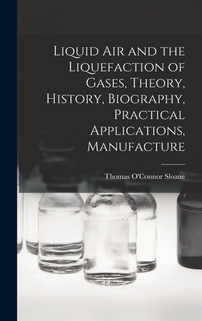 Liquid air and the Liquefaction of Gases, Theory, History, Biography, Practical Applications, Manufacture Liquid air and the Liquefaction of Gases, Theory, History, Biography, Practical Applications, Manufacture