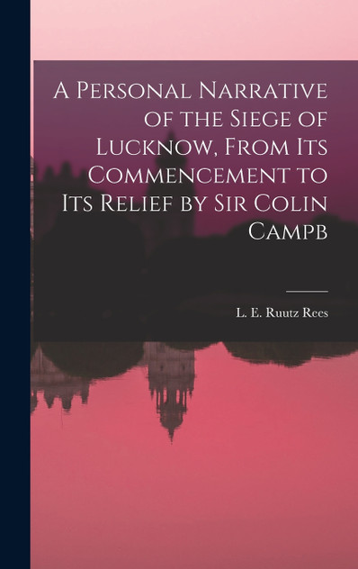 A Personal Narrative of the Siege of Lucknow, From its Commencement to its Relief by Sir Colin Campb A Personal Narrative of the Siege of Lucknow, From its Commencement to its Relief by Sir Colin Campb