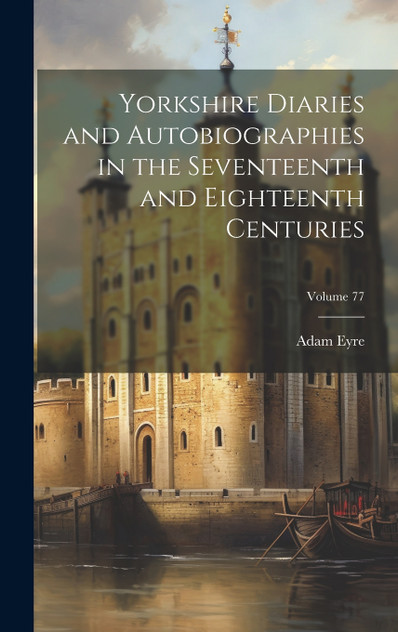 Yorkshire Diaries and Autobiographies in the Seventeenth and Eighteenth Centuries; Volume 77 Yorkshire Diaries and Autobiographies in the Seventeenth and Eighteenth Centuries; Volume 77