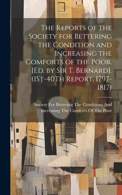 The Reports of the Society for Bettering the Condition and Increasing the Comforts of the Poor. [Ed. by Sir T. Bernard]. (1St-40Th Report, 1797-1817)