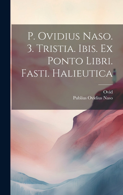 P. Ovidius Naso. 3. Tristia. Ibis. Ex Ponto Libri. Fasti. Halieutica P. Ovidius Naso. 3. Tristia. Ibis. Ex Ponto Libri. Fasti. Halieutica