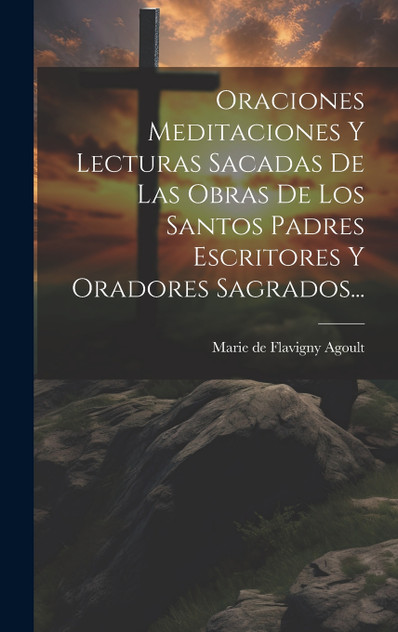 Oraciones Meditaciones Y Lecturas Sacadas De Las Obras De Los Santos Padres Escritores Y Oradores Sagrados... Oraciones Meditaciones Y Lecturas Sacadas De Las Obras De Los Santos Padres Escritores Y Oradores Sagrados...