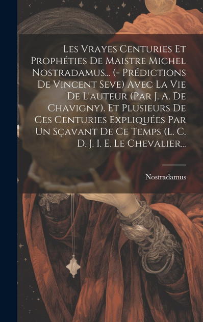 Les Vrayes Centuries Et Prophéties De Maistre Michel Nostradamus... (- Prédictions De Vincent Seve) Avec La Vie De L'auteur (par J. A. De Chavigny). Et Plusieurs De Ces Centuries Expliquées Par Un Sçavant De Ce Temps (l. C. D. J. I. E. Le Chevalier.