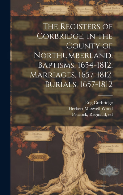The Registers of Corbridge, in the County of Northumberland. Baptisms, 1654-1812. Marriages, 1657-1812. Burials, 1657-1812 The Registers of Corbridge, in the County of Northumberland. Baptisms, 1654-1812. Marriages, 1657-1812. Burials, 1657-1812