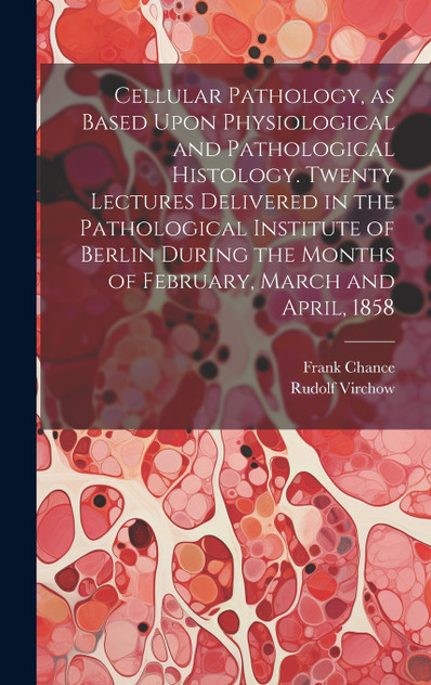 Cellular Pathology, as Based Upon Physiological and Pathological Histology. Twenty Lectures Delivered in the Pathological Institute of Berlin During the Months of February, March and April, 1858 Cellular Pathology, as Based Upon Physiological and Pathological Histology. Twenty Lectures Delivered in the Pathological Institute of Berlin During the Months of February, March and April, 1858