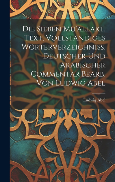 Die sieben Mu'allakt. Text, vollständiges Wörterverzeichniss, deutscher und arabischer Commentar bearb. von Ludwig Abel