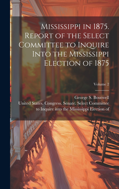 Mississippi in 1875. Report of the Select Committee to Inquire Into the Mississippi Election of 1875; Volume 2 Mississippi in 1875. Report of the Select Committee to Inquire Into the Mississippi Election of 1875; Volume 2
