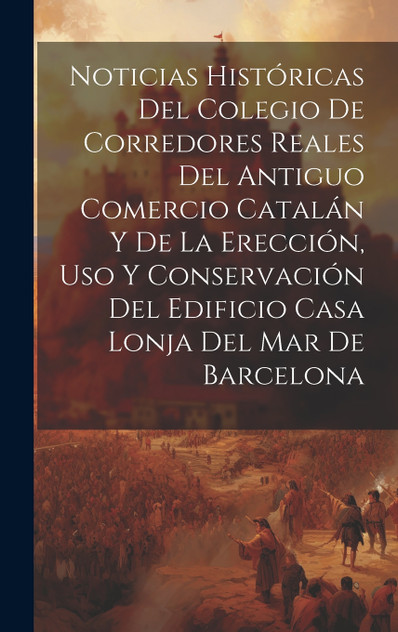 Noticias históricas del Colegio de Corredores Reales del antiguo comercio catalán y de la erección, uso y conservación del edificio Casa Lonja del Mar de Barcelona Noticias históricas del Colegio de Corredores Reales del antiguo comercio catalán y de la erección, uso y conservación del edificio Casa Lonja del Mar de Barcelona