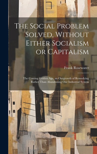 The Social Problem Solved, Without Either Socialism or Capitalism; the Coming Golden Age, an Outgrowth of Remedying Rather Than Abandoning Our Industrial System