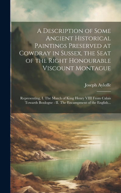 A Description of Some Ancient Historical Paintings Preserved at Cowdray in Sussex, the Seat of the Right Honourable Viscount Montague A Description of Some Ancient Historical Paintings Preserved at Cowdray in Sussex, the Seat of the Right Honourable Viscount Montague