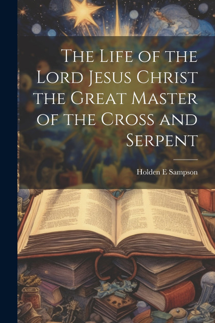 The Life of the Lord Jesus Christ the Great Master of the Cross and Serpent The Life of the Lord Jesus Christ the Great Master of the Cross and Serpent
