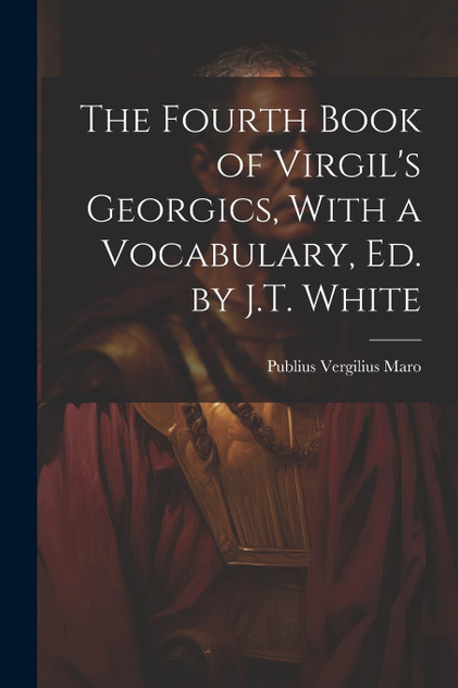 The Fourth Book of Virgil's Georgics, With a Vocabulary, Ed. by J.T. White The Fourth Book of Virgil's Georgics, With a Vocabulary, Ed. by J.T. White