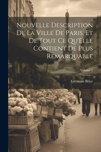 Nouvelle Description De La Ville De Paris, Et De Tout Ce Qu'Elle Contient De Plus Remarquable; Volume 1 Nouvelle Description De La Ville De Paris, Et De Tout Ce Qu'Elle Contient De Plus Remarquable; Volume 1