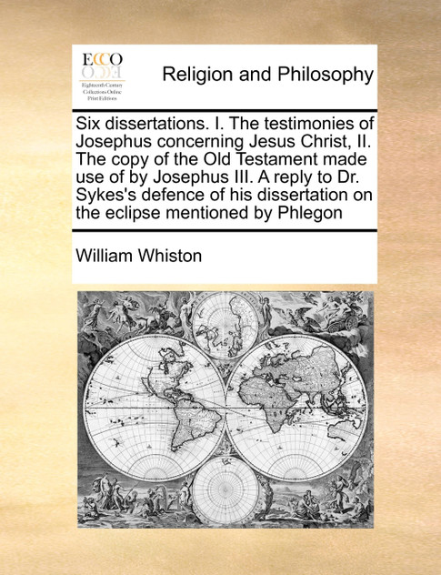 Six dissertations. I. The testimonies of Josephus concerning Jesus Christ, II. The copy of the Old Testament made use of by Josephus III. A reply to Dr. Sykes's defence of his dissertation on the eclipse mentioned by Phlegon Six dissertations. I. The testimonies of Josephus concerning Jesus Christ, II. The copy of the Old Testament made use of by Josephus III. A reply to Dr. Sykes's defence of his dissertation on the eclipse mentioned by Phlegon