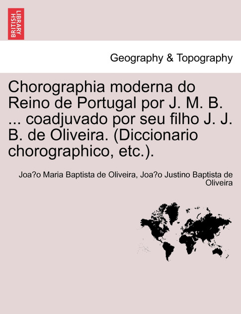 Chorographia moderna do Reino de Portugal por J. M. B. ... coadjuvado por seu filho J. J. B. de Oliveira. (Diccionario chorographico, etc.).