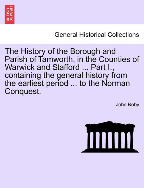 The History of the Borough and Parish of Tamworth, in the Counties of Warwick and Stafford ... Part I., containing the general history from the earliest period ... to the Norman Conquest.