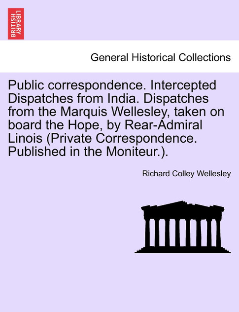 Public correspondence. Intercepted Dispatches from India. Dispatches from the Marquis Wellesley, taken on board the Hope, by Rear-Admiral Linois (Private Correspondence. Published in the Moniteur.).