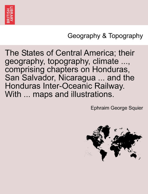 The States of Central America; their geography, topography, climate ..., comprising chapters on Honduras, San Salvador, Nicaragua ... and the Honduras Inter-Oceanic Railway. With ... maps and illustrations.