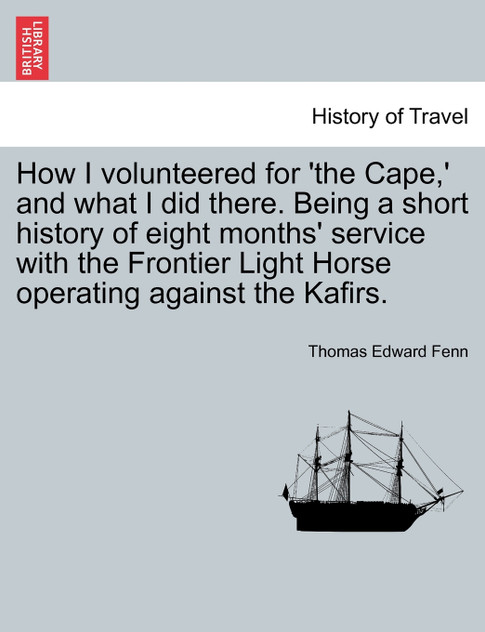How I volunteered for 'the Cape,' and what I did there. Being a short history of eight months' service with the Frontier Light Horse operating against the Kafirs. How I volunteered for 'the Cape,' and what I did there. Being a short history of eight months' service with the Frontier Light Horse operating against the Kafirs.
