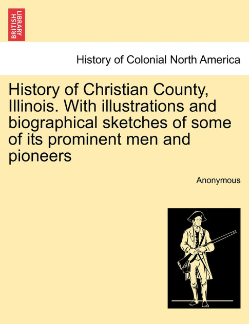 History of Christian County, Illinois. With illustrations and biographical sketches of some of its prominent men and pioneers History of Christian County, Illinois. With illustrations and biographical sketches of some of its prominent men and pioneers