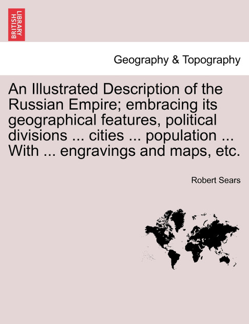 An Illustrated Description of the Russian Empire; embracing its geographical features, political divisions ... cities ... population ... With ... engravings and maps, etc. An Illustrated Description of the Russian Empire; embracing its geographical features, political divisions ... cities ... population ... With ... engravings and maps, etc.